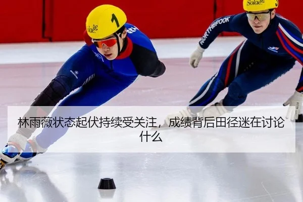 林雨薇状态起伏持续受关注，成绩背后田径迷在讨论什么