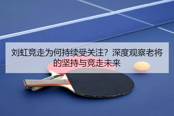 刘虹竞走为何持续受关注？深度观察老将的坚持与竞走未来